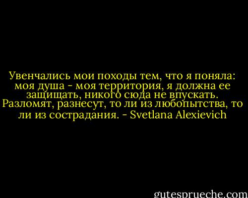 Увенчались мои походы тем, что я поняла: моя душа - моя территория, я должна ее защищать, никого сюда не впускать. Разломят, разнесут, то ли из любопытства, то ли из сострадания. - Svetlana Alexievich