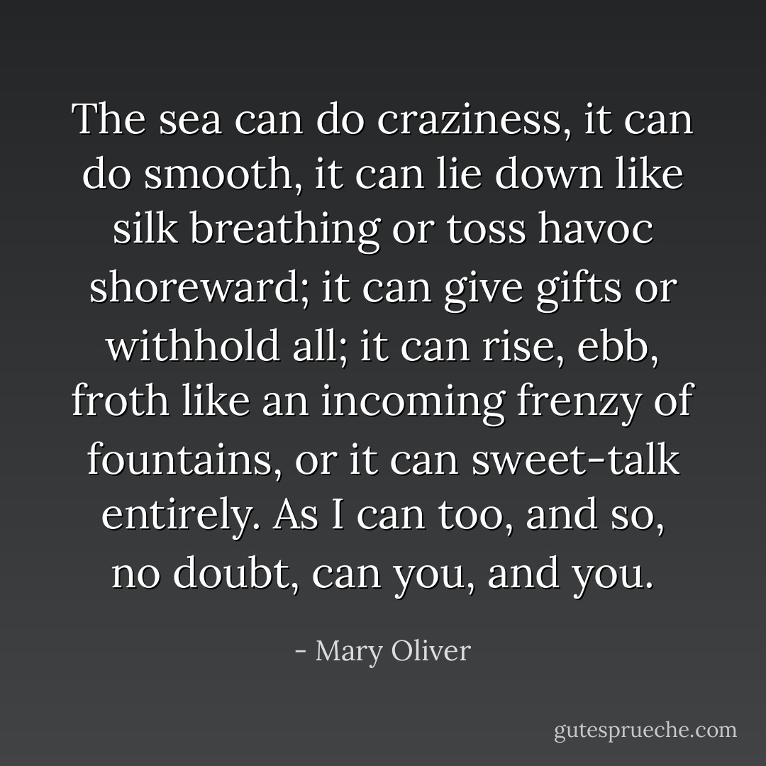 The sea can do craziness, it can do smooth, it can lie down like silk breathing or toss havoc shoreward; it can give gifts or withhold all; it can rise, ebb, froth like an incoming frenzy of fountains, or it can sweet-talk entirely. As I can too, and so, no doubt, can you, and you. - Mary Oliver