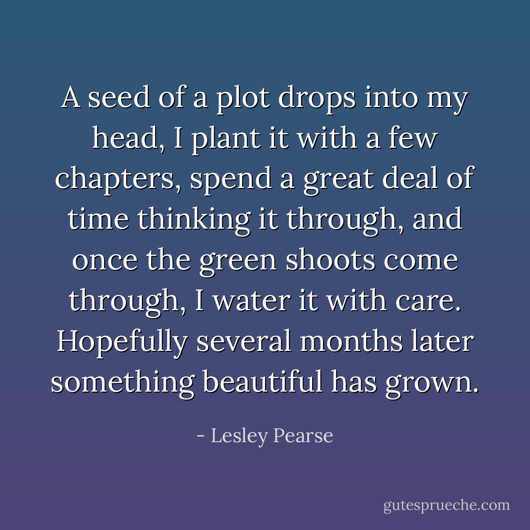 A seed of a plot drops into my head, I plant it with a few chapters, spend a great deal of time thinking it through, and once the green shoots come through, I water it with care. Hopefully several months later something beautiful has grown. - Lesley Pearse