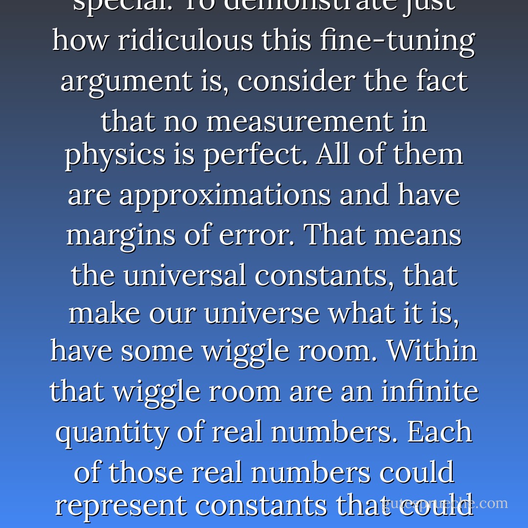 According to the anthropic principle proponents, if the universal constants (e.g. gravitation, the strong force, etc.) were just a nose-hair off, the universe as we know it would not exist; stars wouldn't form and there would be no life and no us. That supposedly makes our universe truly special. To demonstrate just how ridiculous this fine-tuning argument is, consider the fact that no measurement in physics is perfect. All of them are approximations and have margins of error. That means the universal constants, that make our universe what it is, have some wiggle room. Within that wiggle room are an infinite quantity of real numbers. Each of those real numbers could represent constants that could make a universe like ours. Since there are an infinite number of potential constants within that wiggle room, there are an infinite number of potential universes, like ours, that could have existed in lieu of ours. Thus, there is really nothing special about our universe. - G.M. Jackson