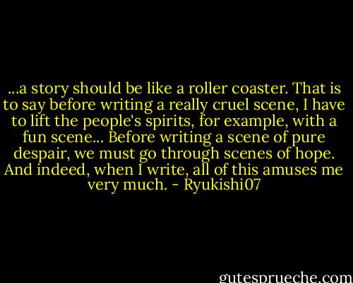 ...a story should be like a roller coaster. That is to say before writing a really cruel scene, I have to lift the people's spirits, for example, with a fun scene... Before writing a scene of pure despair, we must go through scenes of hope. And indeed, when I write, all of this amuses me very much. - Ryukishi07