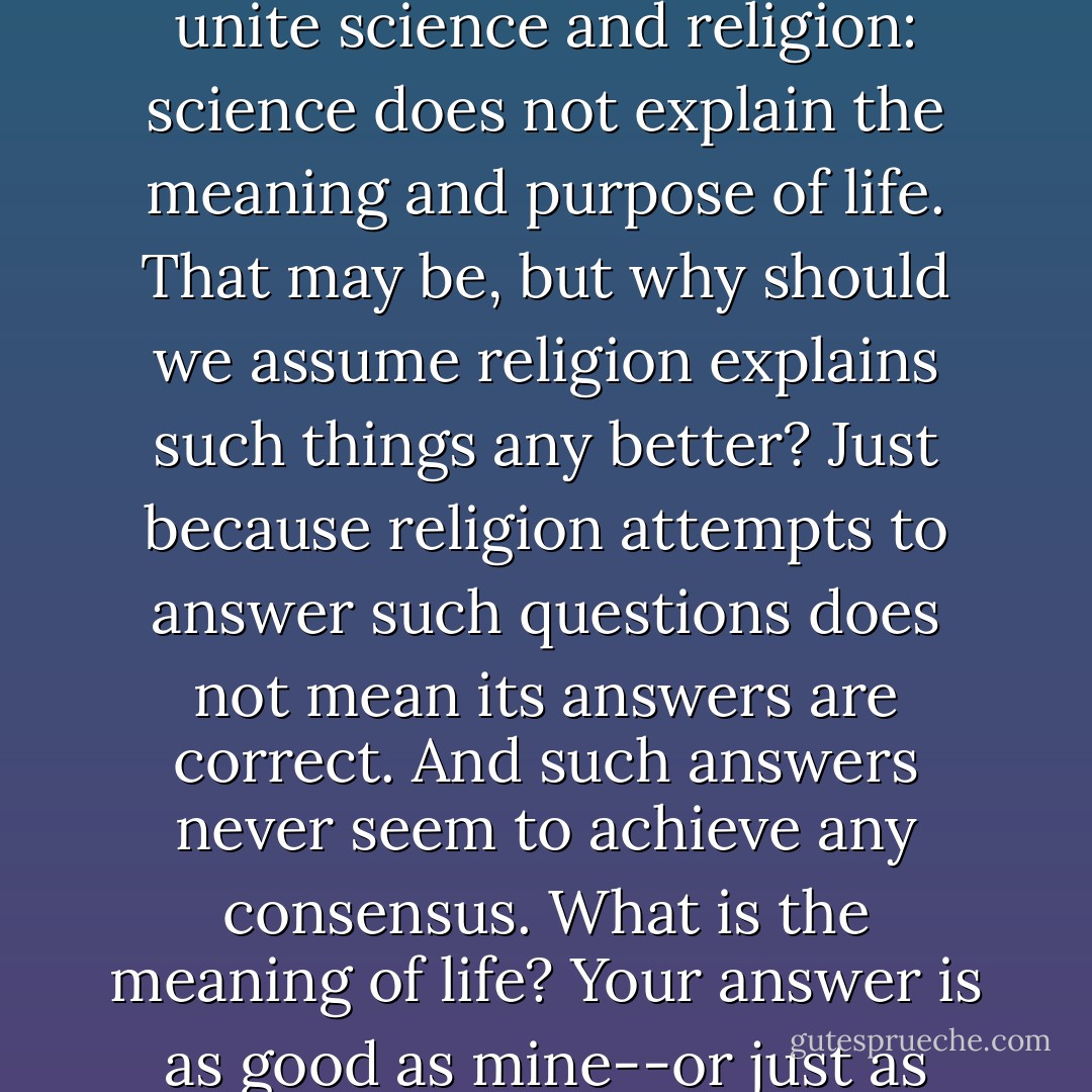 Toward the end of his book, Miller explains his need to unite science and religion: science does not explain the meaning and purpose of life. That may be, but why should we assume religion explains such things any better? Just because religion attempts to answer such questions does not mean its answers are correct. And such answers never seem to achieve any consensus. What is the meaning of life? Your answer is as good as mine--or just as bad. - G.M. Jackson