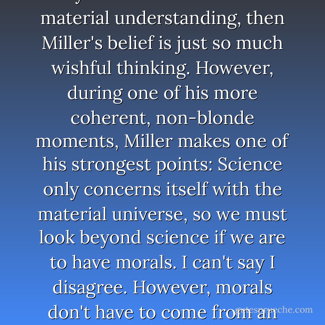 Miller believes, like many theists, that religion brings us beyond the bounds of materialism. (Ironically he insists on a material explanation [evolution] for our existence.) However, he fails to explain how religion does this. Will religion enable us to overcome Heisenberg's Uncertainty Principle? Will the secrets of Miller's black box of quantum mechanics be revealed? Will chance and chaos be things of the past? If religion can't help us solve these mysteries, take us beyond the bounds of our material understanding, then Miller's belief is just so much wishful thinking. However, during one of his more coherent, non-blonde moments, Miller makes one of his strongest points: Science only concerns itself with the material universe, so we must look beyond science if we are to have morals. I can't say I disagree. However, morals don't have to come from an imaginary sky daddy. They could be rationally conceived and practiced to create an orderly society. And, why should science limit itself to the material universe? Morals can be tried and tested; bad morals can be weeded out while good morals are preserved. Such has already happened. Consider the fact that most parents no longer obey God's command to kill their children when they misbehave. Yet, those same parents abstain from stealing and adultery. - G.M. Jackson