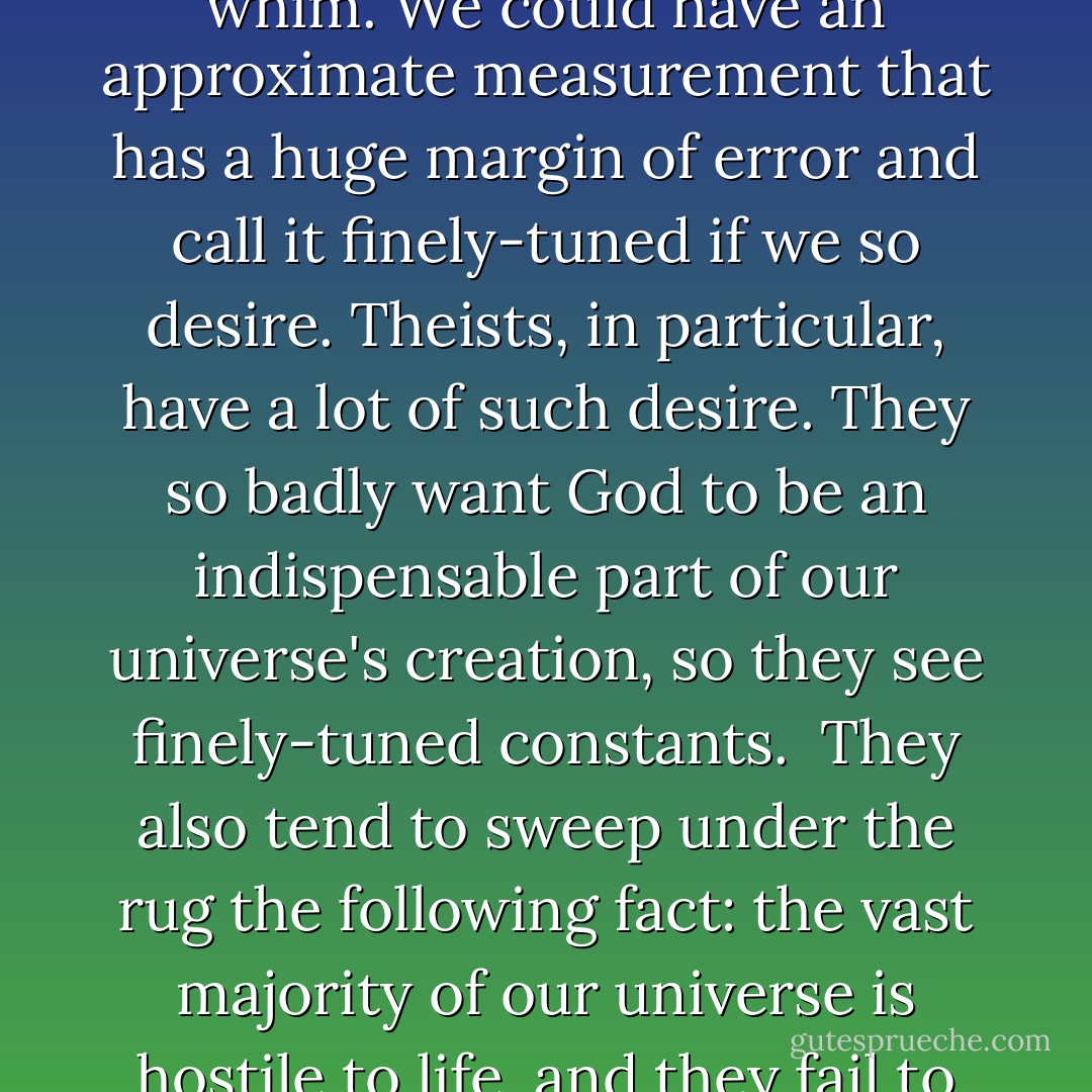 The claim of fine tuning is subjective. As I stated before, no measurement in physics is perfect. The amount of precision we demand can be increased or decreased at our whim. We could have an approximate measurement that has a huge margin of error and call it finely-tuned if we so desire. Theists, in particular, have a lot of such desire. They so badly want God to be an indispensable part of our universe's creation, so they see finely-tuned constants.<br /><br />They also tend to sweep under the rug the following fact: the vast majority of our universe is hostile to life, and they fail to consider that another hand in the proverbial deck might yield a better universe than ours, one teaming with life on every planet throughout the cosmos. - G.M. Jackson