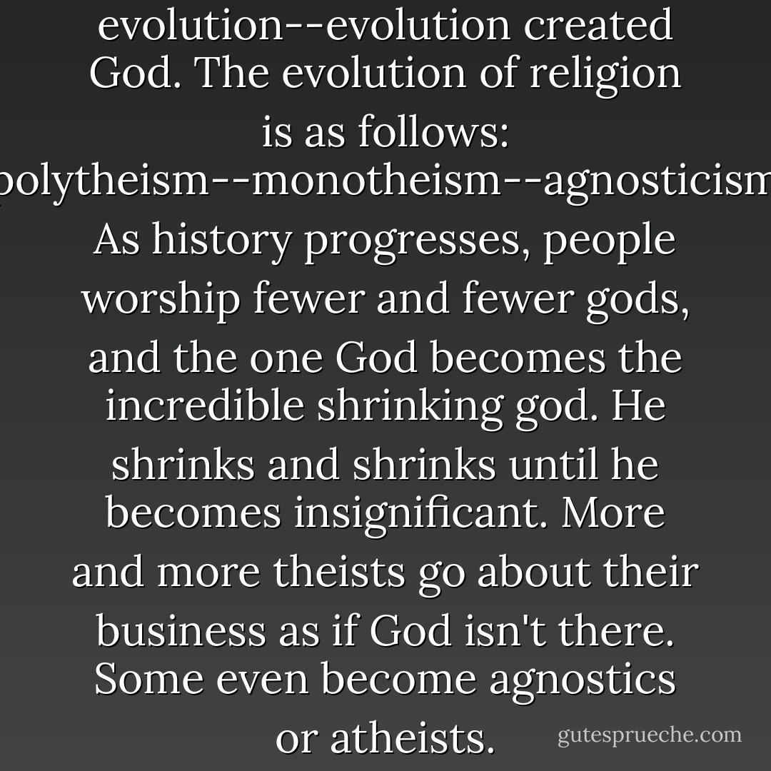 God did not create evolution--evolution created God. The evolution of religion is as follows: animism--polytheism--monotheism--agnosticism--atheism. As history progresses, people worship fewer and fewer gods, and the one God becomes the incredible shrinking god. He shrinks and shrinks until he becomes insignificant. More and more theists go about their business as if God isn't there. Some even become agnostics or atheists. - G.M. Jackson