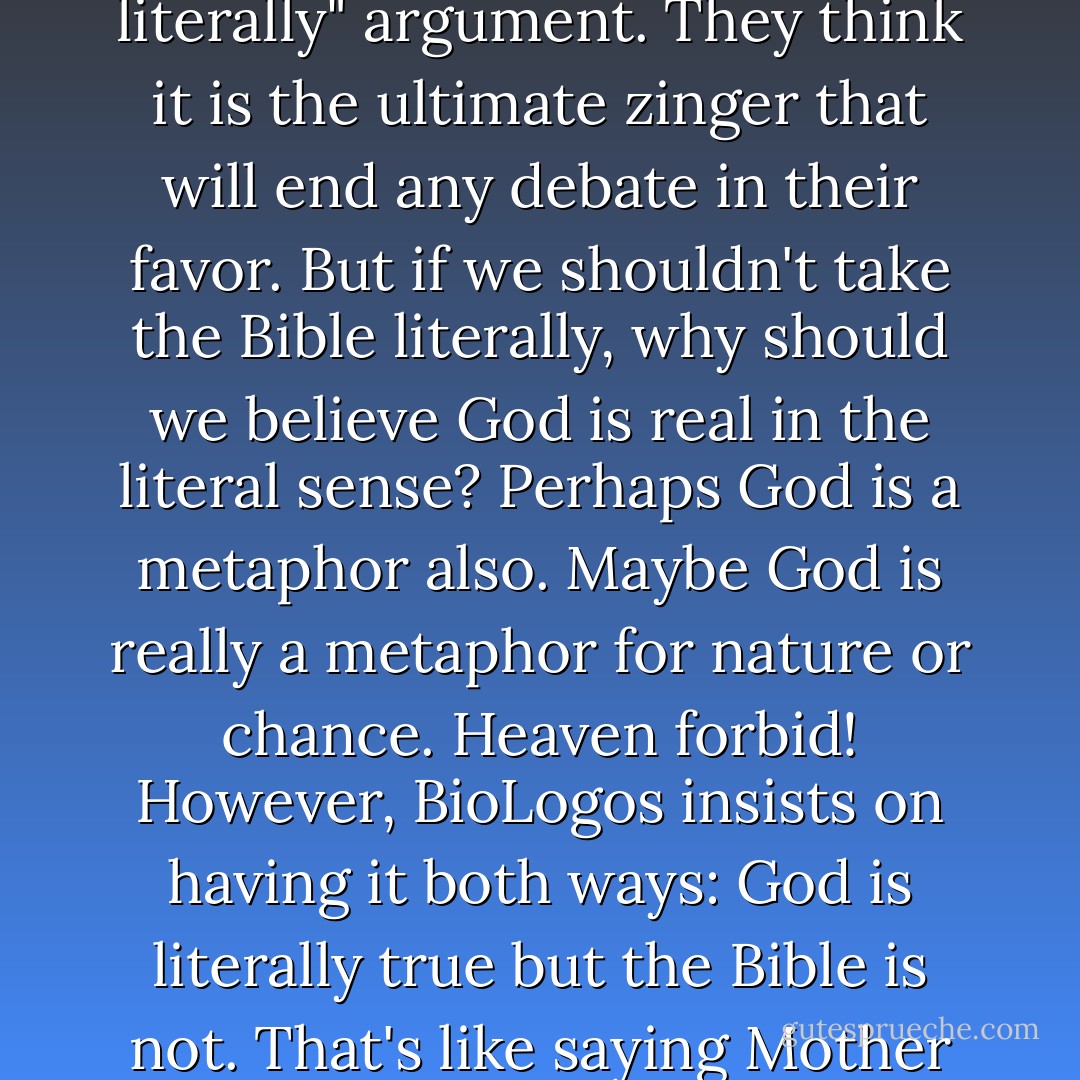 Many Christians, including BioLogos, like to throw out the "you can't take the Bible literally" argument. They think it is the ultimate zinger that will end any debate in their favor. But if we shouldn't take the Bible literally, why should we believe God is real in the literal sense? Perhaps God is a metaphor also. Maybe God is really a metaphor for nature or chance. Heaven forbid! However, BioLogos insists on having it both ways: God is literally true but the Bible is not. That's like saying Mother Goose is literally true but her nursery rhymes are not. - G.M. Jackson