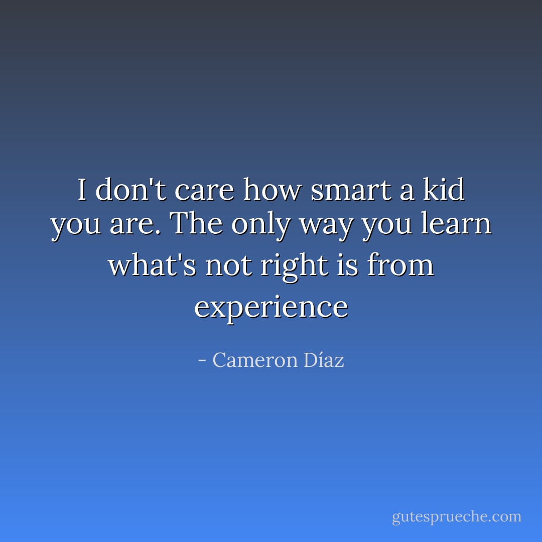 I don't care how smart a kid you are. The only way you learn what's not right is from experience - Cameron Díaz