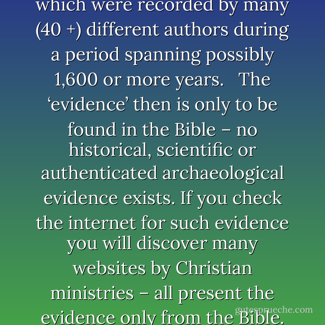 The Bible is a collection of stories and myths based on hearsay transmitted from generation to generation and which were recorded by many (40 +) different authors during a period spanning possibly 1,600 or more years.   The ‘evidence’ then is only to be found in the Bible – no historical, scientific or authenticated archaeological evidence exists. If you check the internet for such evidence you will discover many websites by Christian ministries – all present the evidence only from the Bible. Most so-called archaeological evidence is based on supposition rather than fact. - Brian Baker