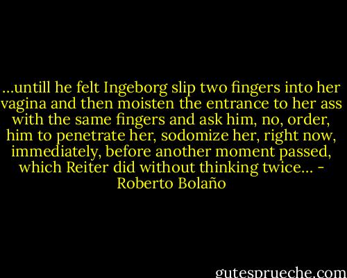 …untill he felt Ingeborg slip two fingers into her vagina and then moisten the entrance to her ass with the same fingers and ask him, no, order, him to penetrate her, sodomize her, right now, immediately, before another moment passed, which Reiter did without thinking twice… - Roberto Bolaño