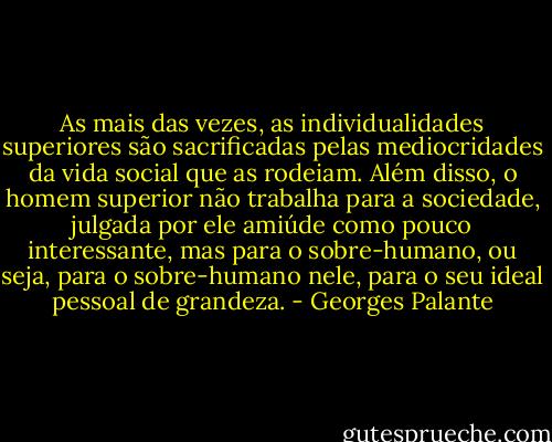 As mais das vezes, as individualidades superiores são sacrificadas pelas mediocridades da vida social que as rodeiam. Além disso, o homem superior não trabalha para a sociedade, julgada por ele amiúde como pouco interessante, mas para o sobre-humano, ou seja, para o sobre-humano nele, para o seu ideal pessoal de grandeza. - Georges Palante