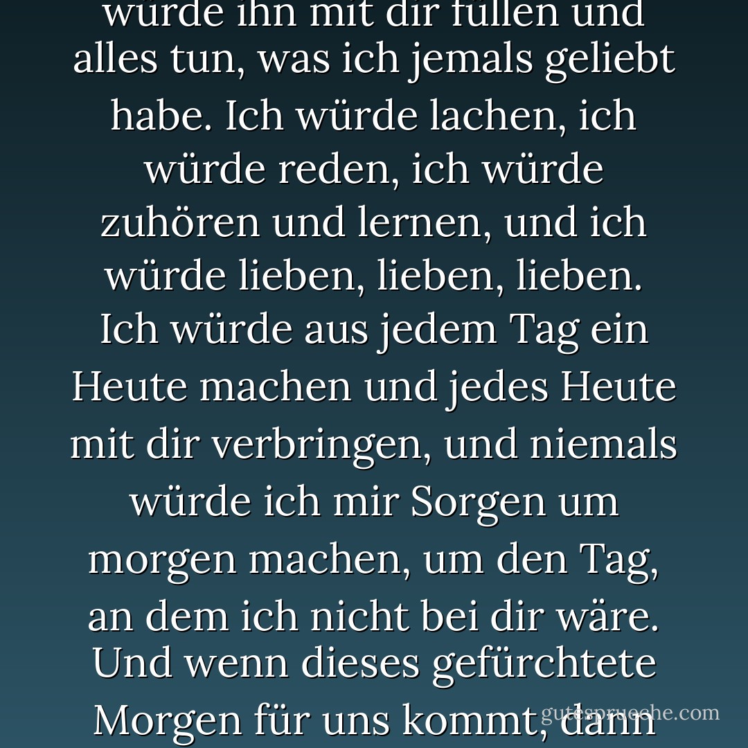 Wo wären wir ohne das Morgen? Wir hätten stattdessen das Heute. Und wenn es so wäre, wenn ich mit dir das Heute hätte, dann würde ich hoffen, dass heute der längste Tag wäre. Ich würde ihn mit dir füllen und alles tun, was ich jemals geliebt habe. Ich würde lachen, ich würde reden, ich würde zuhören und lernen, und ich würde lieben, lieben, lieben. Ich würde aus jedem Tag ein Heute machen und jedes Heute mit dir verbringen, und niemals würde ich mir Sorgen um morgen machen, um den Tag, an dem ich nicht bei dir wäre. Und wenn dieses gefürchtete Morgen für uns kommt, dann sollst du wissen, dass ich dich nicht verlassen und auch nicht zurückgelassen werden wollte - und dass die Augenblicke mit dir die schönsten Augenblicke meines Lebens waren. - Cecelia Ahern
