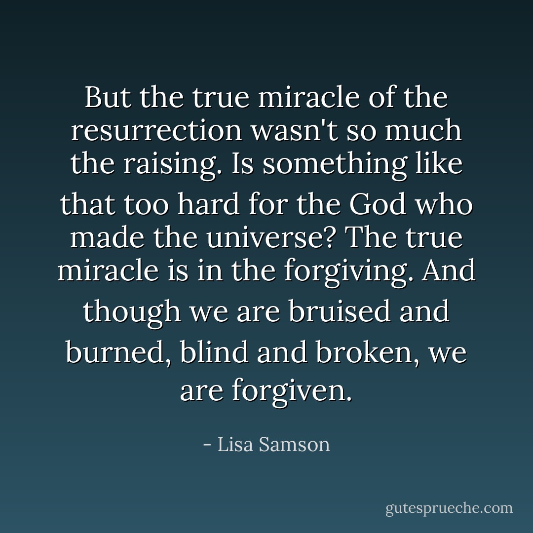But the true miracle of the resurrection wasn't so much the raising. Is something like that too hard for the God who made the universe? The true miracle is in the forgiving. And though we are bruised and burned, blind and broken, we are forgiven. - Lisa Samson