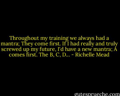 Throughout my training we always had a mantra; They come first. If I had really and truly screwed up my future, I'd have a new mantra; A comes first. The B, C, D... - Richelle Mead