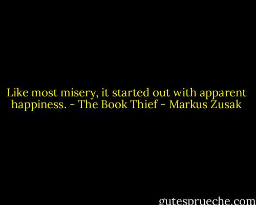 Like most misery, it started out with apparent happiness. - The Book Thief - Markus Zusak