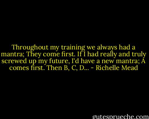 Throughout my training we always had a mantra; They come first. If I had really and truly screwed up my future, I'd have a new mantra; A comes first. Then B, C, D... - Richelle Mead