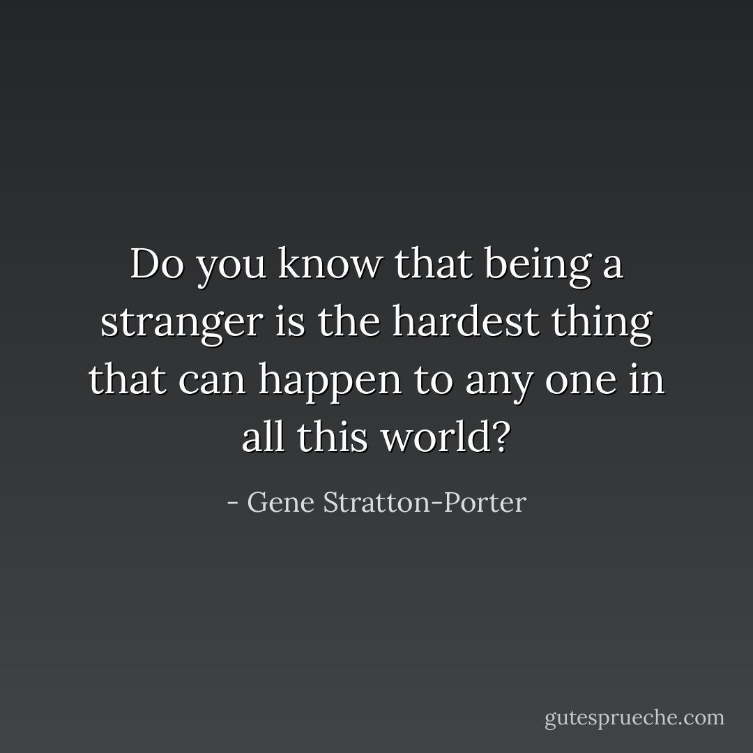 Do you know that being a stranger is the hardest thing that can happen to any one in all this world? - Gene Stratton-Porter