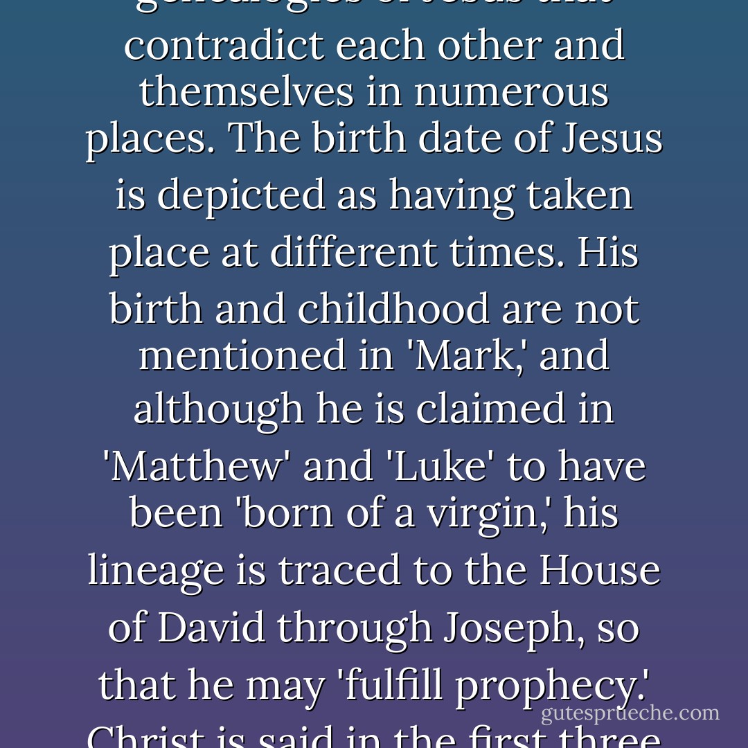 Paul also never quotes from Jesus's purported sermons and speeches, parables and prayers, nor does he mention Jesus's supernatural birth or any of his alleged wonders and miracles, all of which one would presume would be very important to his followers, had such exploits and sayings been known prior to the apostles purported time.<br /><br />Turning to the canonical gospels themselves, which in their present form do not appear in the historical record until sometime between 170-180 CE, their pretended authors, the apostles, give sparse histories and genealogies of Jesus that contradict each other and themselves in numerous places. The birth date of Jesus is depicted as having taken place at different times. His birth and childhood are not mentioned in 'Mark,' and although he is claimed in 'Matthew' and 'Luke' to have been 'born of a virgin,' his lineage is traced to the House of David through Joseph, so that he may 'fulfill prophecy.' Christ is said in the first three (Synoptic) gospels to have taught for one year before he died, while in 'John' the number is around three years. 'Matthew' relates that Jesus delivered 'The Sermon on the Mount' before 'the multitudes,' while 'Luke' says it was a private talk given only to the disciples. The accounts of his Passion and Resurrection differ utterly from each other, and no one states how old he was when he died. In addition, in the canonical gospels, Jesus himself makes many illogical contradictions concerning some of his most important teachings. - D.M. Murdock