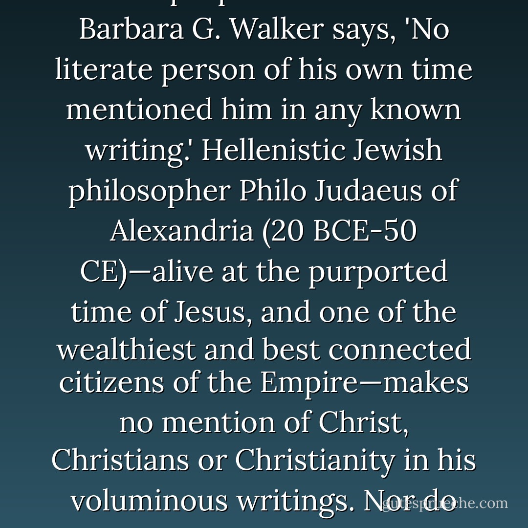 There are no known non-biblical references to a historical Jesus by any historian or other writer of the time during and shortly after Jesus's purported advent. As Barbara G. Walker says, 'No literate person of his own time mentioned him in any known writing.' Hellenistic Jewish philosopher Philo Judaeus of Alexandria (20 BCE-50 CE)—alive at the purported time of Jesus, and one of the wealthiest and best connected citizens of the Empire—makes no mention of Christ, Christians or Christianity in his voluminous writings. Nor do any of the dozens of other historians and writers who flourished during the first one to two centuries of the common era. - D.M. Murdock