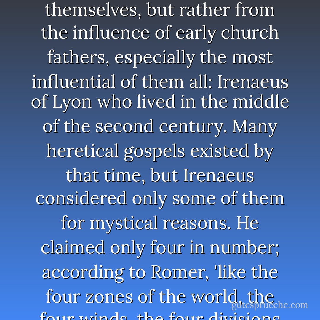 The most 'authoritative' accounts of a historical Jesus come from the four canonical Gospels of the Bible. Note that these Gospels did not come into the Bible as original and authoritative from the authors themselves, but rather from the influence of early church fathers, especially the most influential of them all: Irenaeus of Lyon who lived in the middle of the second century. Many heretical gospels existed by that time, but Irenaeus considered only some of them for mystical reasons. He claimed only four in number; according to Romer, 'like the four zones of the world, the four winds, the four divisions of man's estate, and the four forms of the first living creatures-- the lion of Mark, the calf of Luke, the man of Matthew, the eagle of John. - Frank Butcher