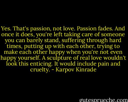 Yes. That's passion, not love. Passion fades. And once it does, you're left taking care of someone you can barely stand, suffering through hard times, putting up with each other, trying to make each other happy when you're not even happy yourself. A sculpture of real love wouldn't look this enticing. It would include pain and cruelty. - Karpov Kinrade
