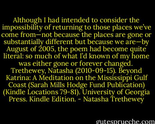 Although I had intended to consider the impossibility of returning to those places we’ve come from—not because the places are gone or substantially different but because we are—by August of 2005, the poem had become quite literal: so much of what I’d known of my home was either gone or forever changed.<br /><br />Trethewey, Natasha (2010-09-15). Beyond Katrina: A Meditation on the Mississippi Gulf Coast (Sarah Mills Hodge Fund Publication) (Kindle Locations 79-81). University of Georgia Press. Kindle Edition. - Natasha Trethewey