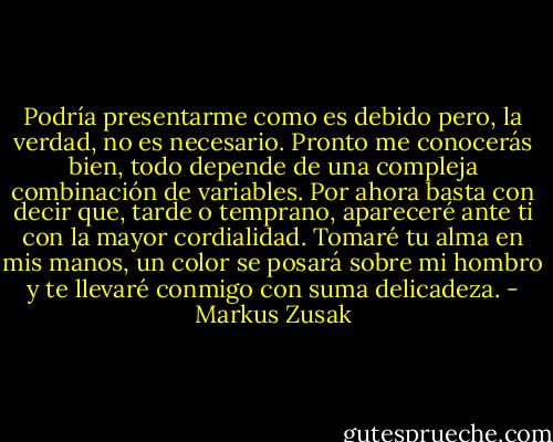 Podría presentarme como es debido pero, la verdad, no es necesario. Pronto me conocerás bien, todo depende de una compleja combinación de variables. Por ahora basta con decir que, tarde o temprano, apareceré ante ti con la mayor cordialidad. Tomaré tu alma en mis manos, un color se posará sobre mi hombro y te llevaré conmigo con suma delicadeza. - Markus Zusak