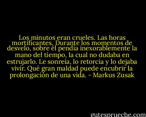 Los minutos eran crueles. Las horas mortificantes. Durante los momentos de desvelo, sobre él pendía inexorablemente la mano del tiempo, la cual no dudaba en estrujarlo. Le sonreía, lo retorcía y lo dejaba vivir. Qué gran maldad puede encubrir la prolongación de una vida. - Markus Zusak