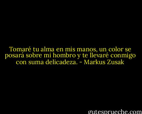 Tomaré tu alma en mis manos, un color se posará sobre mi hombro y te llevaré conmigo con suma delicadeza. - Markus Zusak
