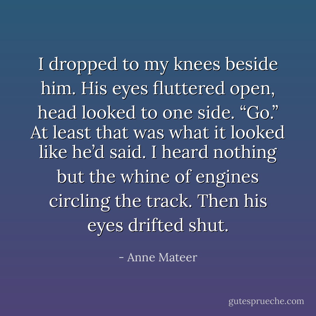I dropped to my knees beside him. His eyes fluttered open, head looked to one side. “Go.”<br />At least that was what it looked like he’d said. I heard nothing but the whine of engines circling the track.<br />Then his eyes drifted shut. - Anne Mateer