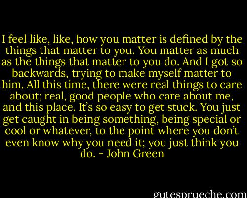 I feel like, like, how you matter is defined by the things that matter to you. You matter as much as the things that matter to you do. And I got so backwards, trying to make myself matter to him. All this time, there were real things to care about; real, good people who care about me, and this place. It’s so easy to get stuck. You just get caught in being something, being special or cool or whatever, to the point where you don’t even know why you need it; you just think you do. - John Green
