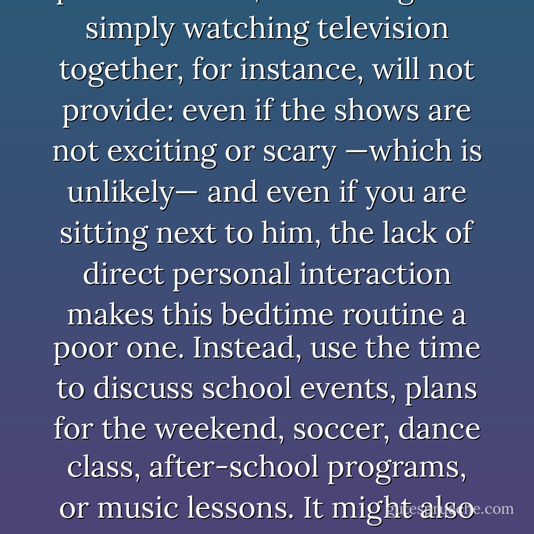 In later years, your child will still appreciate having some time with you before he goes to sleep. He needs close, warm, personal time , something that simply watching television together, for instance, will not provide: even if the shows are not exciting or scary —which is unlikely— and even if you are sitting next to him, the lack of direct personal interaction makes this bedtime routine a poor one. Instead, use the time to discuss school events, plans for the weekend, soccer, dance class, after-school programs, or music lessons. It might also be helpful to talk about any worries your child may have, so he will be less likely to brood over them in bed. - Richard Ferber