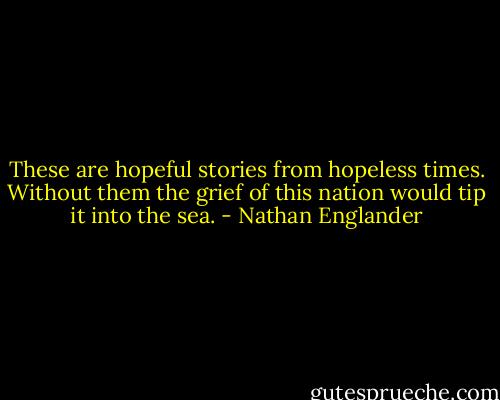These are hopeful stories from hopeless times. Without them the grief of this nation would tip it into the sea. - Nathan Englander