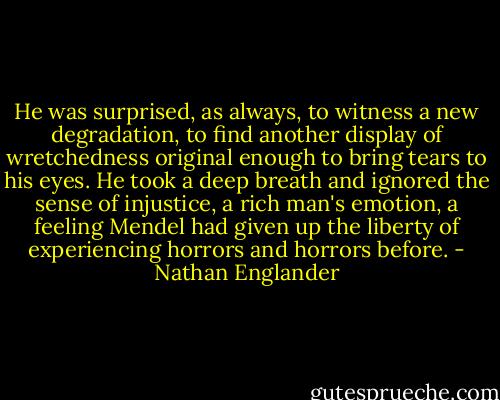 He was surprised, as always, to witness a new degradation, to find another display of wretchedness original enough to bring tears to his eyes. He took a deep breath and ignored the sense of injustice, a rich man's emotion, a feeling Mendel had given up the liberty of experiencing horrors and horrors before. - Nathan Englander