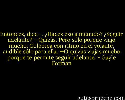 Entonces, dice—. ¿Haces eso a menudo? ¿Seguir adelante?<br />—Quizás. Pero sólo porque viajo mucho.<br />Golpetea con ritmo en el volante, audible sólo para ella.<br />—O quizás viajas mucho porque te permite seguir adelante. - Gayle Forman