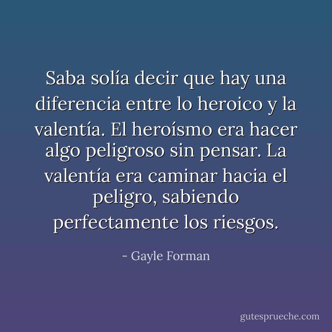 Saba solía decir que hay una diferencia entre lo heroico y la valentía. El heroísmo era hacer algo peligroso sin pensar. La valentía era caminar hacia el peligro, sabiendo perfectamente los riesgos. - Gayle Forman
