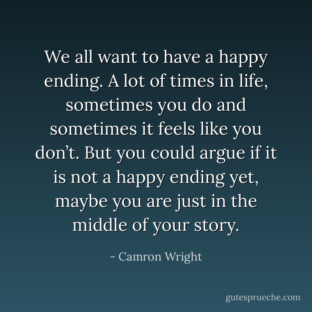 We all want to have a happy ending. A lot of times in life, sometimes you do and sometimes it feels like you don’t. But you could argue if it is not a happy ending yet, maybe you are just in the middle of your story. - Camron Wright