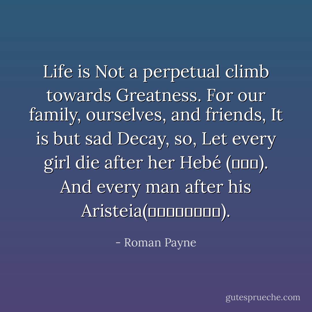 Life is Not a perpetual climb towards Greatness.<br />For our family, ourselves, and friends,<br />It is but sad Decay, so,<br />Let every girl die after her Hebé (Ἥβη).<br />And every man after his Aristeia(ἀριστεία). - Roman Payne