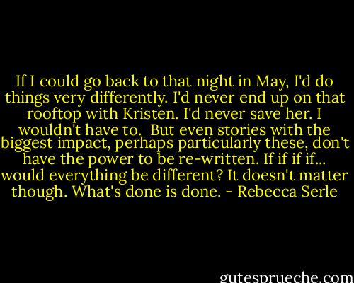 If I could go back to that night in May, I'd do things very differently. I'd never end up on that rooftop with Kristen. I'd never save her. I wouldn't have to.<br /><br />But even stories with the biggest impact, perhaps particularly these, don't have the power to be re-written. If if if if... would everything be different? It doesn't matter though. What's done is done. - Rebecca Serle
