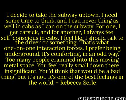 I decide to take the subway uptown. I need some time to think, and I can never thing as well in cabs as I can on the subway. For one, I get carsick, and for another, I always feel self-conscious in cabs. I feel like I should talk to the driver or something. That's what one-on-one interaction forces. I prefer being underground. It's comforting, in an odd way. Too many people crammed into this moving metal space. You feel really small down there, insignificant. You'd think that would be a bad thing, but it's not. It's one of the best feelings in the world. - Rebecca Serle