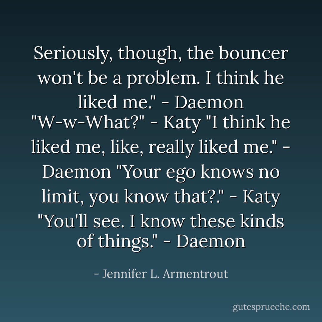 Seriously, though, the bouncer won't be a problem. I think he liked me." - Daemon<br />"W-w-What?" - Katy<br />"I think he liked me, like, really liked me." - Daemon<br />"Your ego knows no limit, you know that?." - Katy<br />"You'll see. I know these kinds of things." - Daemon - Jennifer L. Armentrout