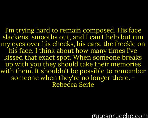 I'm trying hard to remain composed. His face slackens, smooths out, and I can't help but run my eyes over his cheeks, his ears, the freckle on his face. I think about how many times I've kissed that exact spot. When someone breaks up with you they should take their memories with them. It shouldn't be possible to remember someone when they're no longer there. - Rebecca Serle
