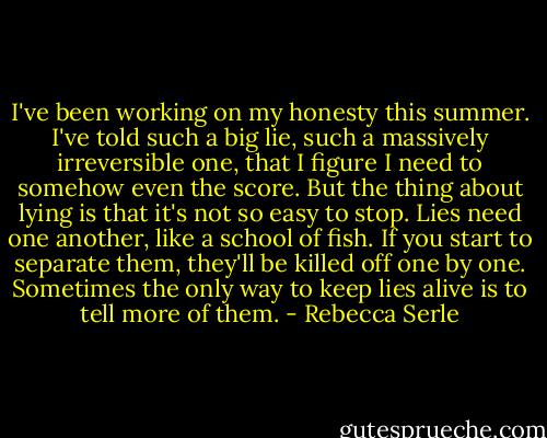 I've been working on my honesty this summer. I've told such a big lie, such a massively irreversible one, that I figure I need to somehow even the score. But the thing about lying is that it's not so easy to stop. Lies need one another, like a school of fish. If you start to separate them, they'll be killed off one by one. Sometimes the only way to keep lies alive is to tell more of them. - Rebecca Serle