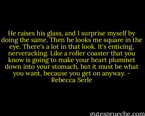 He raises his glass, and I surprise myself by doing the same. Then he looks me square in the eye. There's a lot in that look. It's enticing, nerveracking. Like a roller coaster that you know is going to make your heart plummet down into your stomach, but it must be what you want, because you get on anyway. - Rebecca Serle