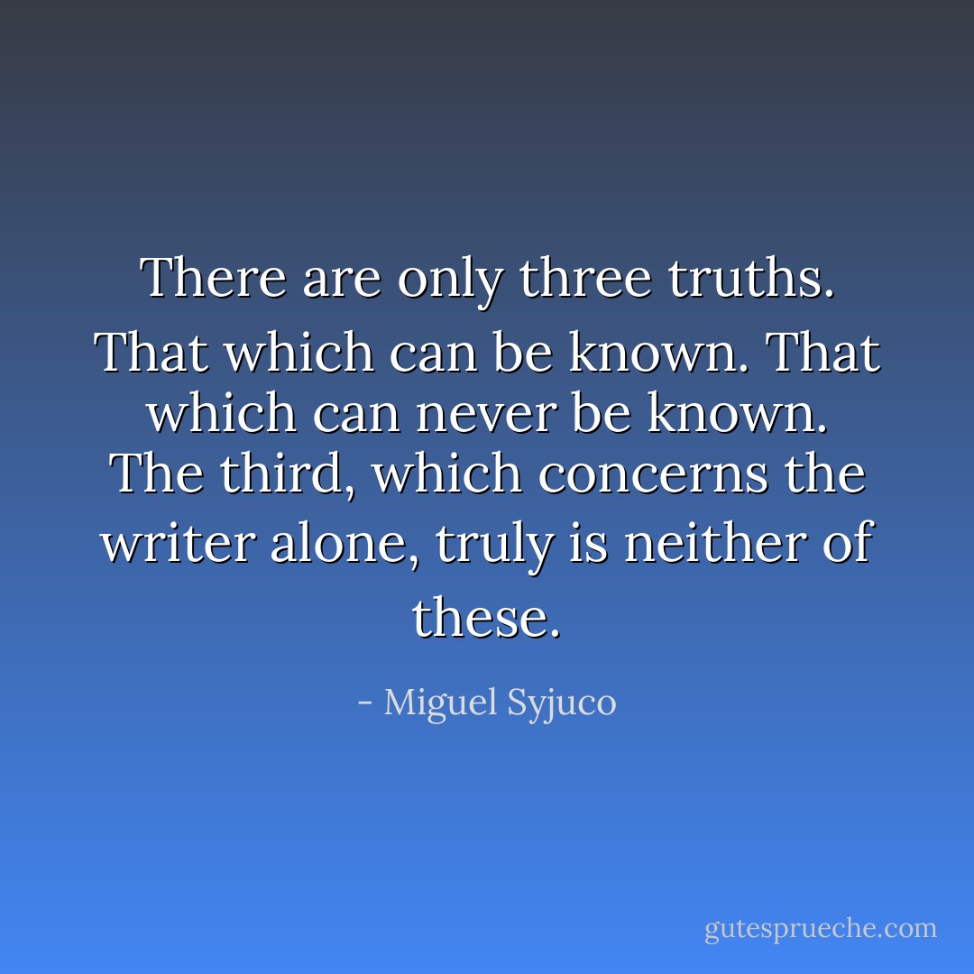There are only three truths. That which can be known. That which can never be known. The third, which concerns the writer alone, truly is neither of these. - Miguel Syjuco