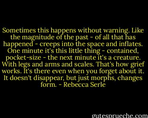 Sometimes this happens without warning. Like the magnitude of the past - of all that has happened - creeps into the space and inflates. One minute it's this little thing - contained, pocket-size - the next minute it's a creature. With legs and arms and scales. That's how grief works. It's there even when you forget about it. It doesn't disappear, but just morphs, changes form. - Rebecca Serle