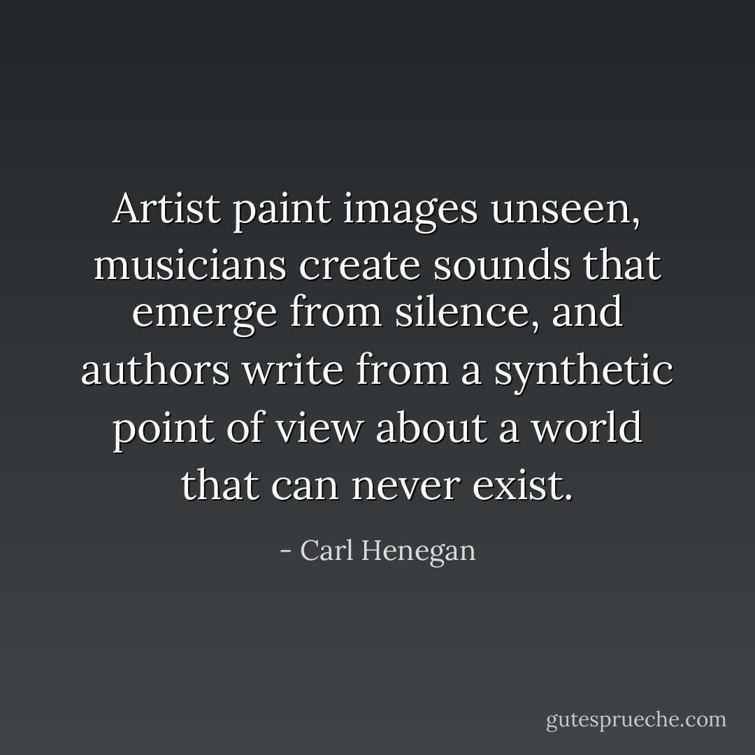 Artist paint images unseen, musicians create sounds that emerge from silence, and authors write from a synthetic point of view about a world that can never exist. - Carl Henegan