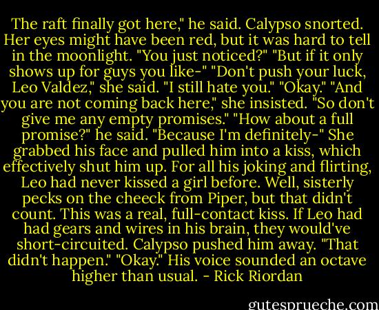 The raft finally got here," he said.<br />Calypso snorted. Her eyes might have been red, but it was hard to tell in the moonlight. "You just noticed?"<br />"But if it only shows up for guys you like-"<br />"Don't push your luck, Leo Valdez," she said. "I still hate you."<br />"Okay."<br />"And you are not coming back here," she insisted. "So don't give me any empty promises."<br />"How about a full promise?" he said. "Because I'm definitely-"<br />She grabbed his face and pulled him into a kiss, which effectively shut him up.<br />For all his joking and flirting, Leo had never kissed a girl before. Well, sisterly pecks on the cheeck from Piper, but that didn't count. This was a real, full-contact kiss. If Leo had had gears and wires in his brain, they would've short-circuited.<br />Calypso pushed him away. "That didn't happen."<br />"Okay." His voice sounded an octave higher than usual. - Rick Riordan