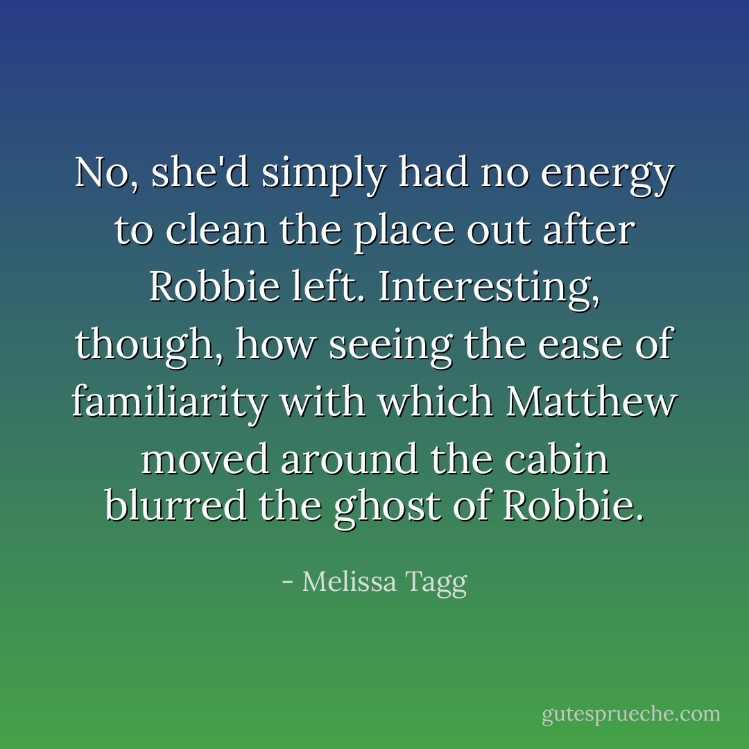 No, she'd simply had no energy to clean the place out after Robbie left. Interesting, though, how seeing the ease of familiarity with which Matthew moved around the cabin blurred the ghost of Robbie. - Melissa Tagg