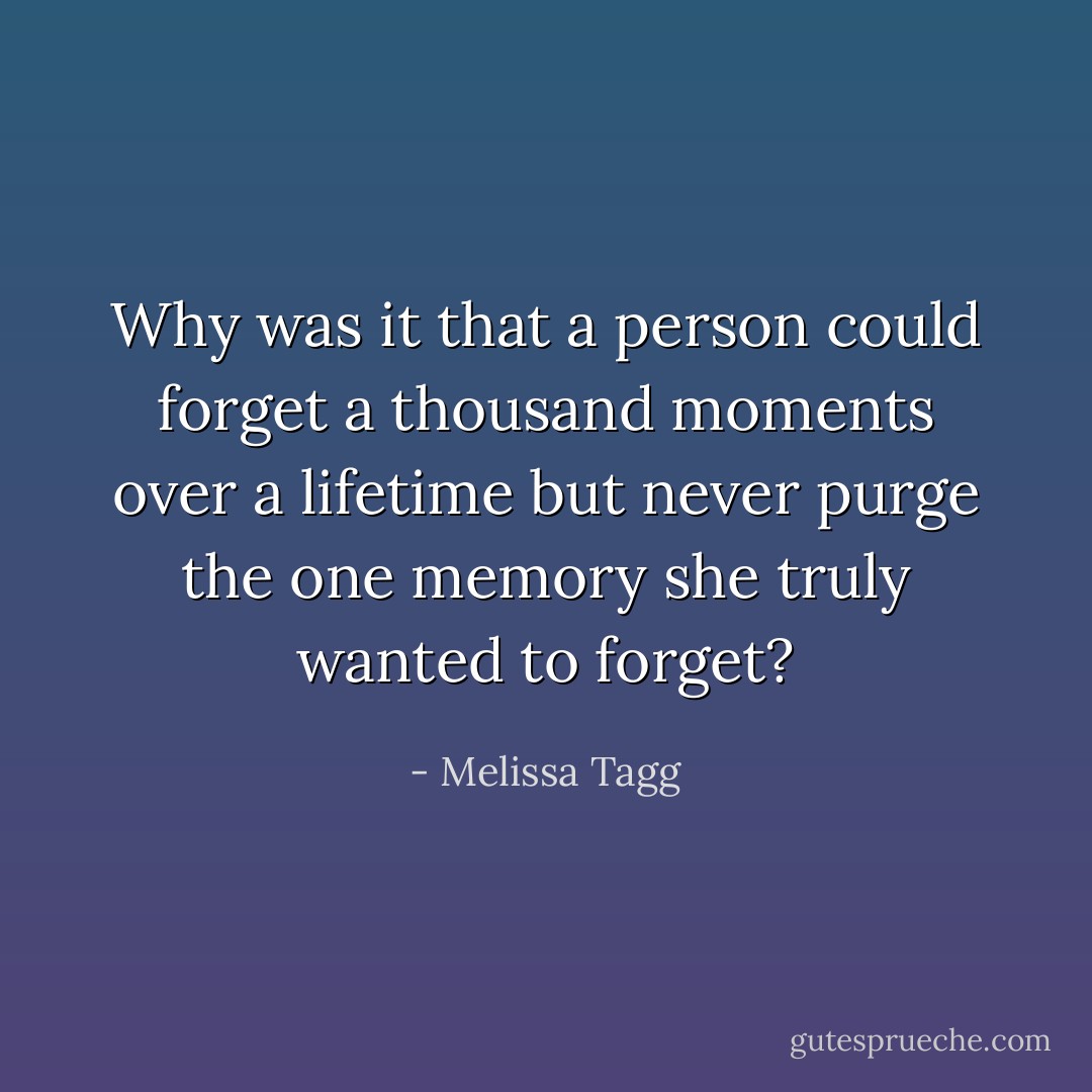 Why was it that a person could forget a thousand moments over a lifetime but never purge the one memory she truly wanted to forget? - Melissa Tagg