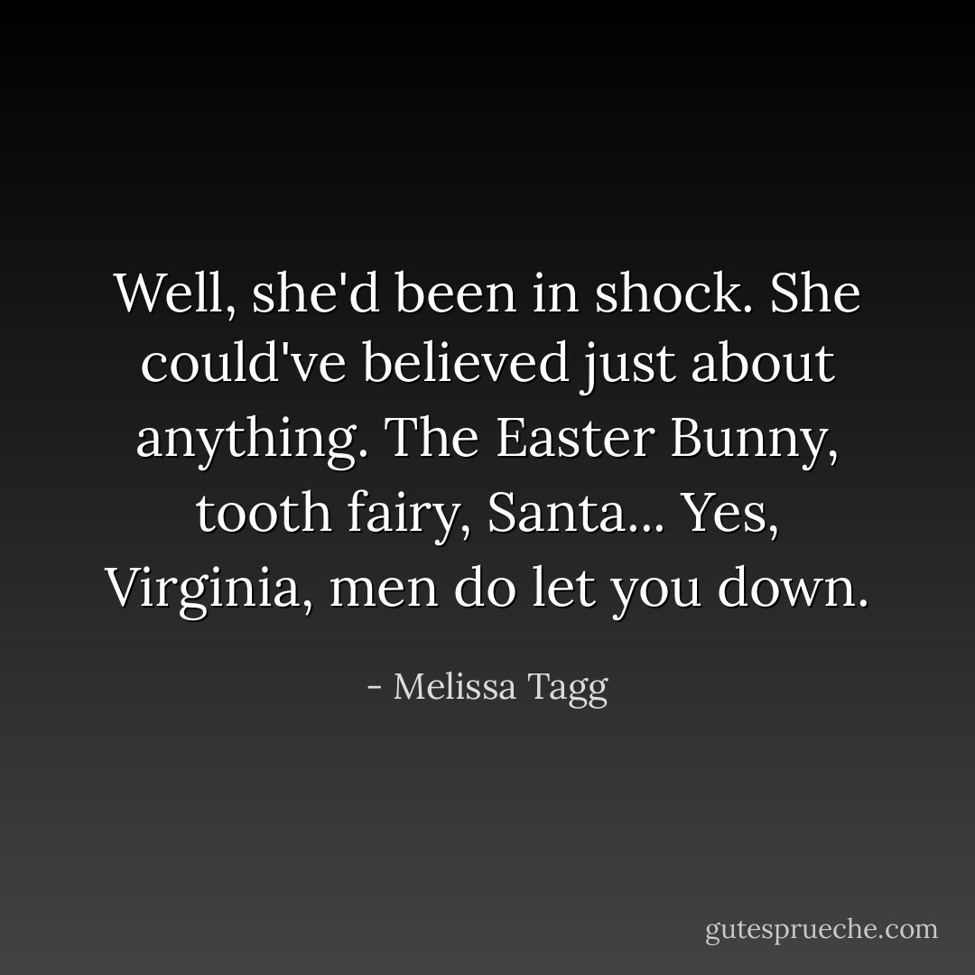 Well, she'd been in shock. She could've believed just about anything. The Easter Bunny, tooth fairy, Santa... <i>Yes, Virginia, men do let you down</i>. - Melissa Tagg